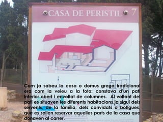 Com ja sabeu la casa o domus grega tradicional
era com la veieu a la foto: constava d’un pati
interior obert i envoltat de columnes. Al voltant del
pati es situaven les diferents habitacions ja sigui dels
servents, de la família, dels convidats o botigues,
que es solien reservar aquelles parts de la casa que
donaven al carrer.
 