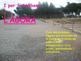 I per fi arribem
a
L’ÀGORA
                   Com tots ja sabeu
                   l’àgora era el centre de
                   la ciutat on hi havia els
                   edificis més
                   emblemàtics i d’ús
                   públic, administratiu i
                   comercial.
 