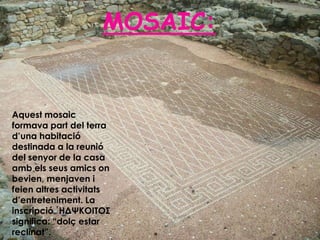 MOSAIC:


Aquest mosaic
formava part del terra
d’una habitació
destinada a la reunió
del senyor de la casa
amb els seus amics on
bevien, menjaven i
feien altres activitats
d’entreteniment. La
inscripció ῾ΗΔΨΚΟΙΤΟΣ
significa: “dolç estar
reclinat”.
 