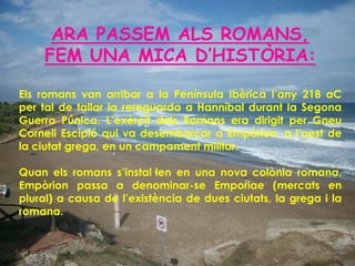 ARA PASSEM ALS ROMANS,
    FEM UNA MICA D’HISTÒRIA:

Els romans van arribar a la Península Ibèrica l’any 218 aC
per tal de tallar la rereguarda a Hanníbal durant la Segona
Guerra Púnica. L’exèrcit dels Romans era dirigit per Gneu
Corneli Escipió qui va desembarcar a Empòrion, a l’oest de
la ciutat grega, en un campament militar.

Quan els romans s’instal·len en una nova colònia romana,
Empòrion passa a denominar-se Emporiae (mercats en
plural) a causa de l’existència de dues ciutats, la grega i la
romana.
 