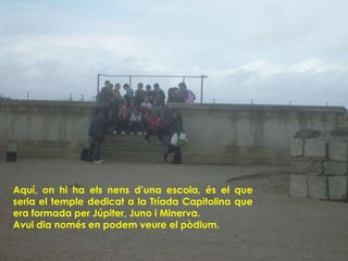 Aquí, on hi ha els nens d’una escola, és el que
seria el temple dedicat a la Tríada Capitolina que
era formada per Júpiter, Juno i Minerva.
Avui dia només en podem veure el pòdium.
 