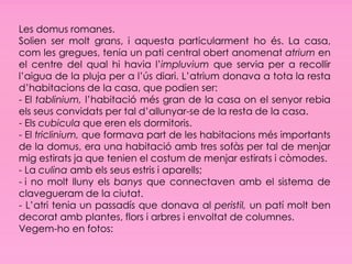 Les domus romanes.
Solien ser molt grans, i aquesta particularment ho és. La casa,
com les gregues, tenia un pati central obert anomenat atrium en
el centre del qual hi havia l’impluvium que servia per a recollir
l’aigua de la pluja per a l’ús diari. L’atrium donava a tota la resta
d’habitacions de la casa, que podien ser:
- El tablinium, l’habitació més gran de la casa on el senyor rebia
els seus convidats per tal d’allunyar-se de la resta de la casa.
- Els cubicula que eren els dormitoris.
- El triclinium, que formava part de les habitacions més importants
de la domus, era una habitació amb tres sofàs per tal de menjar
mig estirats ja que tenien el costum de menjar estirats i còmodes.
- La culina amb els seus estris i aparells;
- i no molt lluny els banys que connectaven amb el sistema de
clavegueram de la ciutat.
- L’atri tenia un passadís que donava al peristil, un patí molt ben
decorat amb plantes, flors i arbres i envoltat de columnes.
Vegem-ho en fotos:
 