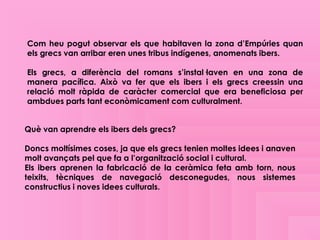 Com heu pogut observar els que habitaven la zona d’Empúries quan
els grecs van arribar eren unes tribus indígenes, anomenats ibers.

Els grecs, a diferència del romans s’instal·laven en una zona de
manera pacífica. Això va fer que els ibers i els grecs creessin una
relació molt ràpida de caràcter comercial que era beneficiosa per
ambdues parts tant econòmicament com culturalment.


Què van aprendre els ibers dels grecs?

Doncs moltísimes coses, ja que els grecs tenien moltes idees i anaven
molt avançats pel que fa a l’organització social i cultural.
Els ibers aprenen la fabricació de la ceràmica feta amb torn, nous
teixits, tècniques de navegació desconegudes, nous sistemes
constructius i noves idees culturals.
 