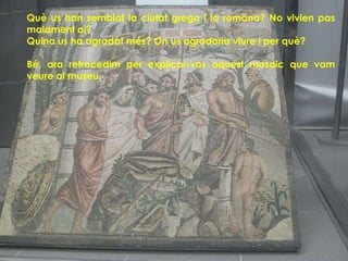 Què us han semblat la ciutat grega i la romana? No vivien pas
malament oi?
Quina us ha agradat més? On us agradaria viure i per què?

Bé, ara retrocedim per explicar-vos aquest mosaic que vam
veure al museu.
 