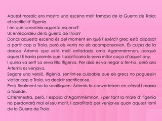 Aquest mosaic ens mostra una escena molt famosa de la Guerra de Troia:
el sacrifici d’Ifigenia.
I en què consisteix aquesta escena?
Us enrecordeu de la guerra de Troia?
Doncs aquesta escena és del moment en què l’exèrcit grec està disposat
a partir cap a Troia, però els vents no els acompanyaven. És culpa de la
deessa Àrtemis que està molt enfadada amb Agammèmnon, perquè
aquest li havia promès que li sacrificaria la seva millor caça d’aquell any.
I quina va ser? La seva filla Ifigenia. Per això es va negar a fer-ho, però ara
Àrtemis es venjava.
Segons una versió, Ifigènia, sentint-se culpable que els grecs no poguessin
viatjar cap a Troia, va decidir sacrificar-se.
Però finalment no la sacrifiquen: Àrtemis la converteixen en cérvol i marxa
a Tàuride.
Clitemnestra, però, l’esposa d’Agammèmnon, i per tant la mare d’Ifigenia
no perdonarà mai el seu marit. I aprofitarà per venjar-se quan aquest torni
de la Guerra de Troia.
 