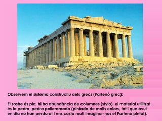 Observem el sistema constructiu dels grecs (Partenó grec):

El sostre és pla, hi ha abundància de columnes (stylo), el material utilitzat
és la pedra, pedra policromada (pintada de molts colors, tot i que avui
en dia no han perdurat i ens costa molt imaginar-nos el Partenó pintat).
 