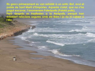 Els grecs primerament es van establir a un antic illot, avui el
poble de Sant Martí d’Empúries. Aquesta ciutat, que no s’ha
pogut excavar, l’anomenem Paleàpolis (Palaiá polis).
Però després es traslladen a la Neàpolis, perquè han
establert relacions segures amb els ibers i ja no hi caben a
l’illa.
 