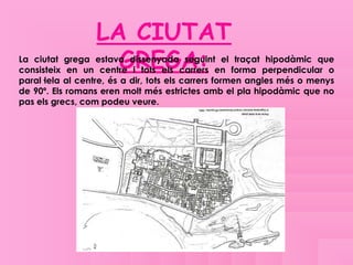 LA CIUTAT
                    GREGA:
La ciutat grega estava dissenyada seguint el traçat hipodàmic que
consisteix en un centre i tots els carrers en forma perpendicular o
paral·lela al centre, és a dir, tots els carrers formen angles més o menys
de 90º. Els romans eren molt més estrictes amb el pla hipodàmic que no
pas els grecs, com podeu veure.
 