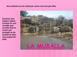 Ara entrarem en la ciutat per veure com era per dins:




El primer que
trobem abans
d’entrar és una
muralla que
envolta tota la
ciutat, per
protegir-se de
qualsevol atac
que poguessin
patir.



                         LA MURALLA
 