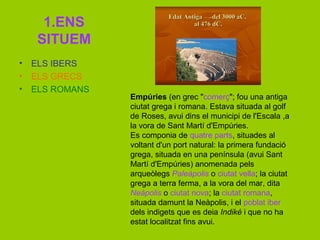 1.ENS
SITUEM
• ELS IBERS
• ELS GRECS
• ELS ROMANS
ú (en grec "comerç"; fou una antiga
ciutat grega i romana. Estava situada al golf
de Roses, avui dins el municipi de l'Escala ,a
la vora de Sant Martí d'ú.
Es componia de quatre parts, situades al
voltant d'un port natural: la primera fundació
grega, situada en una península (avui Sant
Martí d'ú) anomenada pels
arqueòlegs Paleàpolis o ciutat vella; la ciutat
grega a terra ferma, a la vora del mar, dita
Neàpolis o ciutat nova; la ciutat romana,
situada damunt la Neàpolis, i el poblat iber
dels indigets que es deia Indiké i que no ha
estat localitzat fins avui.
 