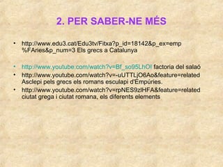 2. PER SABER-NE MÉS
• http://www.edu3.cat/Edu3tv/Fitxa?p_id=18142&p_ex=emp
%FAries&p_num=3 Els grecs a Catalunya
• http://www.youtube.com/watch?v=Bf_so95LhOI factoria del salaó
• http://www.youtube.com/watch?v=-uUTTLjO6Ao&feature=related
Asclepi pels grecs els romans esculapi d'ú.
• http://www.youtube.com/watch?v=rpNES9zlHFA&feature=related
ciutat grega i ciutat romana, els diferents elements
 