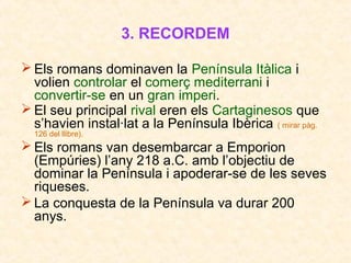 3. RECORDEM
 Els romans dominaven la Península Itàlica i
volien controlar el comerç mediterrani i
convertir-se en un gran imperi.
 El seu principal rival eren els Cartaginesos que
s’havien instal·lat a la Península Ibèrica ( mirar pàg.
126 del llibre).
 Els romans van desembarcar a Emporion
(ú) l’any 218 a.C. amb l’objectiu de
dominar la Península i apoderar-se de les seves
riqueses.
 La conquesta de la Península va durar 200
anys.
 
