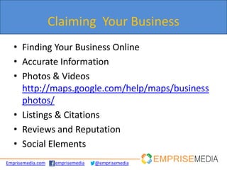 Claiming Your Business
   • Finding Your Business Online
   • Accurate Information
   • Photos & Videos
     http://maps.google.com/help/maps/business
     photos/
   • Listings & Citations
   • Reviews and Reputation
   • Social Elements
Emprisemedia.com    emprisemedia   @emprisemedia
 