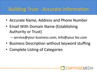 Building Trust - Accurate Information
• Accurate Name, Address and Phone Number
• Email With Domain Name (Establishing
  Authority or Trust)
  – service@your business.com, info@your biz.com
• Business Description without keyword stuffing
• Complete Listing of Categories
 