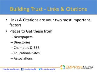 Building Trust - Links & Citations
   • Links & Citations are your two most important
     factors
   • Places to Get these from
       – Newspapers
       – Directories
       – Chambers & BBB
       – Educational Sites
       – Associations

Emprisemedia.com   emprisemedia   @emprisemedia
 