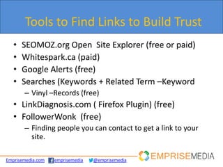 Tools to Find Links to Build Trust
   •   SEOMOZ.org Open Site Explorer (free or paid)
   •   Whitespark.ca (paid)
   •   Google Alerts (free)
   •   Searches (Keywords + Related Term –Keyword
       – Vinyl –Records (free)
   • LinkDiagnosis.com ( Firefox Plugin) (free)
   • FollowerWonk (free)
       – Finding people you can contact to get a link to your
         site.

Emprisemedia.com   emprisemedia   @emprisemedia
 