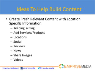 Ideas To Help Build Content
   • Create Fresh Relevant Content with Location
     Specific Information
       –   Keeping a Blog
       –   Add Services/Products
       –   Locations
       –   Social
       –   Reviews
       –   News
       –   Share Images
       –   Videos

Emprisemedia.com   emprisemedia   @emprisemedia
 