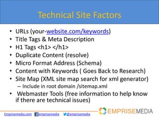 Technical Site Factors
   •   URLs (your-website.com/keywords)
   •   Title Tags & Meta Description
   •   H1 Tags <h1> </h1>
   •   Duplicate Content (resolve)
   •   Micro Format Address (Schema)
   •   Content with Keywords ( Goes Back to Research)
   •   Site Map (XML site map search for xml generator)
       – Include in root domain /sitemap.xml
   • Webmaster Tools (free information to help know
     if there are technical issues)
Emprisemedia.com   emprisemedia   @emprisemedia
 