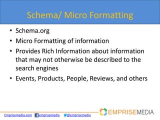 Schema/ Micro Formatting
   • Schema.org
   • Micro Formatting of information
   • Provides Rich Information about information
     that may not otherwise be described to the
     search engines
   • Events, Products, People, Reviews, and others



Emprisemedia.com   emprisemedia   @emprisemedia
 