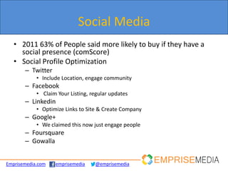 Social Media
   • 2011 63% of People said more likely to buy if they have a
     social presence (comScore)
   • Social Profile Optimization
       – Twitter
            • Include Location, engage community
       – Facebook
            • Claim Your Listing, regular updates
       – Linkedin
            • Optimize Links to Site & Create Company
       – Google+
            • We claimed this now just engage people
       – Foursquare
       – Gowalla


Emprisemedia.com   emprisemedia    @emprisemedia
 
