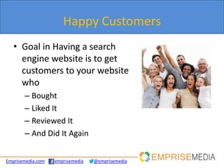 Happy Customers!
                     Happy Customers
   • Goal in Having a search
     engine website is to get
     customers to your website
     who
       – Bought
       – Liked It
       – Reviewed It
       – And Did It Again


Emprisemedia.com   emprisemedia   @emprisemedia
 
