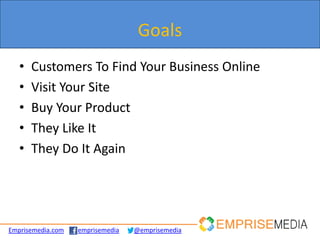Goals
   •   Customers To Find Your Business Online
   •   Visit Your Site
   •   Buy Your Product
   •   They Like It
   •   They Do It Again




Emprisemedia.com   emprisemedia   @emprisemedia
 