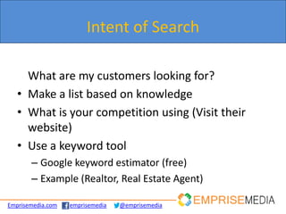 Intent of Search

     What are my customers looking for?
   • Make a list based on knowledge
   • What is your competition using (Visit their
     website)
   • Use a keyword tool
       – Google keyword estimator (free)
       – Example (Realtor, Real Estate Agent)

Emprisemedia.com   emprisemedia   @emprisemedia
 