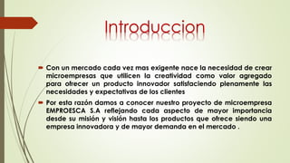  Con un mercado cada vez mas exigente nace la necesidad de crear
microempresas que utilicen la creatividad como valor agregado
para ofrecer un producto innovador satisfaciendo plenamente las
necesidades y expectativas de los clientes
 Por esta razón damos a conocer nuestro proyecto de microempresa
EMPROESCA S.A reflejando cada aspecto de mayor importancia
desde su misión y visión hasta los productos que ofrece siendo una
empresa innovadora y de mayor demanda en el mercado .
Introduccion
 