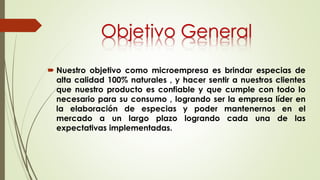  Nuestro objetivo como microempresa es brindar especias de
alta calidad 100% naturales , y hacer sentir a nuestros clientes
que nuestro producto es confiable y que cumple con todo lo
necesario para su consumo , logrando ser la empresa líder en
la elaboración de especias y poder mantenernos en el
mercado a un largo plazo logrando cada una de las
expectativas implementadas.
Objetivo General
 