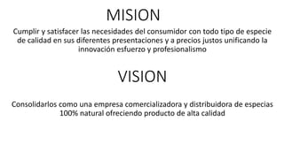 MISION
Cumplir y satisfacer las necesidades del consumidor con todo tipo de especie
de calidad en sus diferentes presentaciones y a precios justos unificando la
innovación esfuerzo y profesionalismo
VISION
Consolidarlos como una empresa comercializadora y distribuidora de especias
100% natural ofreciendo producto de alta calidad
 