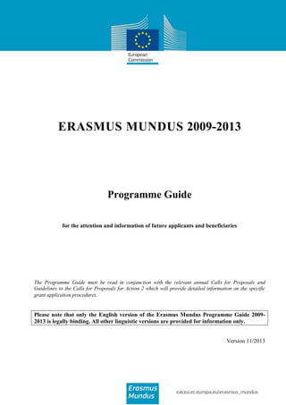 ERASMUS MUNDUS 2009-2013

Programme Guide
for the attention and information of future applicants and beneficiaries

The Programme Guide must be read in conjunction with the relevant annual Calls for Proposals and
Guidelines to the Calls for Proposals for Action 2 which will provide detailed information on the specific
grant application procedures.

Please note that only the English version of the Erasmus Mundus Programme Guide 20092013 is legally binding. All other linguistic versions are provided for information only.
Version 11/2013

 