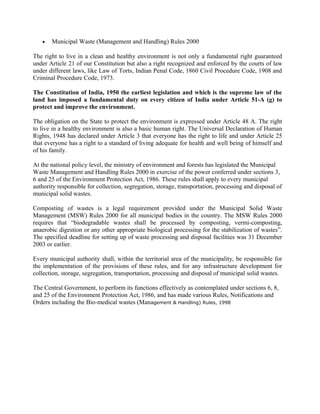 • Municipal Waste (Management and Handling) Rules 2000
The right to live in a clean and healthy environment is not only a fundamental right guaranteed
under Article 21 of our Constitution but also a right recognized and enforced by the courts of law
under different laws, like Law of Torts, Indian Penal Code, 1860 Civil Procedure Code, 1908 and
Criminal Procedure Code, 1973.
The Constitution of India, 1950 the earliest legislation and which is the supreme law of the
land has imposed a fundamental duty on every citizen of India under Article 51-A (g) to
protect and improve the environment.
The obligation on the State to protect the environment is expressed under Article 48 A. The right
to live in a healthy environment is also a basic human right. The Universal Declaration of Human
Rights, 1948 has declared under Article 3 that everyone has the right to life and under Article 25
that everyone has a right to a standard of living adequate for health and well being of himself and
of his family.
At the national policy level, the ministry of environment and forests has legislated the Municipal
Waste Management and Handling Rules 2000 in exercise of the power conferred under sections 3,
6 and 25 of the Environment Protection Act, 1986. These rules shall apply to every municipal
authority responsible for collection, segregation, storage, transportation, processing and disposal of
municipal solid wastes.
Composting of wastes is a legal requirement provided under the Municipal Solid Waste
Management (MSW) Rules 2000 for all municipal bodies in the country. The MSW Rules 2000
requires that “biodegradable wastes shall be processed by composting, vermi-composting,
anaerobic digestion or any other appropriate biological processing for the stabilization of wastes”.
The specified deadline for setting up of waste processing and disposal facilities was 31 December
2003 or earlier.
Every municipal authority shall, within the territorial area of the municipality, be responsible for
the implementation of the provisions of these rules, and for any infrastructure development for
collection, storage, segregation, transportation, processing and disposal of municipal solid wastes.
The Central Government, to perform its functions effectively as contemplated under sections 6, 8,
and 25 of the Environment Protection Act, 1986, and has made various Rules, Notifications and
Orders including the Bio-medical wastes (Management & Handling) Rules, 1998
 