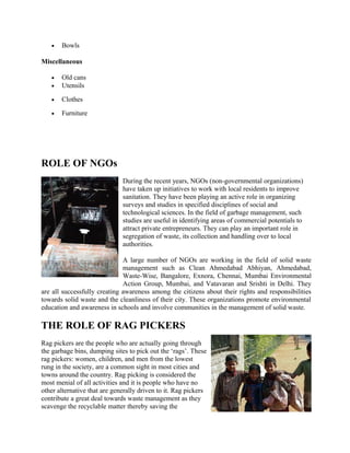 • Bowls
Miscellaneous
• Old cans
• Utensils
• Clothes
• Furniture
ROLE OF NGOs
During the recent years, NGOs (non-governmental organizations)
have taken up initiatives to work with local residents to improve
sanitation. They have been playing an active role in organizing
surveys and studies in specified disciplines of social and
technological sciences. In the field of garbage management, such
studies are useful in identifying areas of commercial potentials to
attract private entrepreneurs. They can play an important role in
segregation of waste, its collection and handling over to local
authorities.
A large number of NGOs are working in the field of solid waste
management such as Clean Ahmedabad Abhiyan, Ahmedabad,
Waste-Wise, Bangalore, Exnora, Chennai, Mumbai Environmental
Action Group, Mumbai, and Vatavaran and Srishti in Delhi. They
are all successfully creating awareness among the citizens about their rights and responsibilities
towards solid waste and the cleanliness of their city. These organizations promote environmental
education and awareness in schools and involve communities in the management of solid waste.
THE ROLE OF RAG PICKERS
Rag pickers are the people who are actually going through
the garbage bins, dumping sites to pick out the ‘rags’. These
rag pickers: women, children, and men from the lowest
rung in the society, are a common sight in most cities and
towns around the country. Rag picking is considered the
most menial of all activities and it is people who have no
other alternative that are generally driven to it. Rag pickers
contribute a great deal towards waste management as they
scavenge the recyclable matter thereby saving the
 