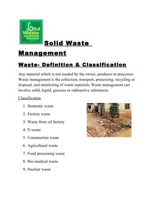 Solid Waste
Management
Waste- Definition & Classification
Any material which is not needed by the owner, producer or processor.
Waste management is the collection, transport, processing, recycling or
disposal, and monitoring of waste materials. Waste management can
involve solid, liquid, gaseous or radioactive substances.
Classification
1. Domestic waste
2. Factory waste
3. Waste from oil factory
4. E-waste
5. Construction waste
6. Agricultural waste
7. Food processing waste
8. Bio-medical waste
9. Nuclear waste
 