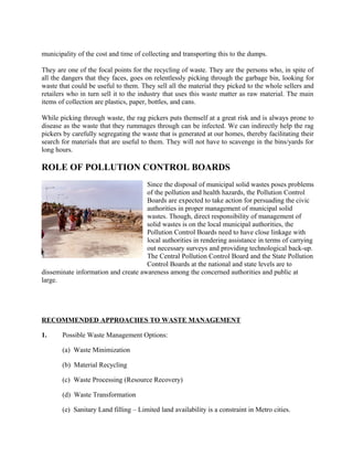 municipality of the cost and time of collecting and transporting this to the dumps.
They are one of the focal points for the recycling of waste. They are the persons who, in spite of
all the dangers that they faces, goes on relentlessly picking through the garbage bin, looking for
waste that could be useful to them. They sell all the material they picked to the whole sellers and
retailers who in turn sell it to the industry that uses this waste matter as raw material. The main
items of collection are plastics, paper, bottles, and cans.
While picking through waste, the rag pickers puts themself at a great risk and is always prone to
disease as the waste that they rummages through can be infected. We can indirectly help the rag
pickers by carefully segregating the waste that is generated at our homes, thereby facilitating their
search for materials that are useful to them. They will not have to scavenge in the bins/yards for
long hours.
ROLE OF POLLUTION CONTROL BOARDS
Since the disposal of municipal solid wastes poses problems
of the pollution and health hazards, the Pollution Control
Boards are expected to take action for persuading the civic
authorities in proper management of municipal solid
wastes. Though, direct responsibility of management of
solid wastes is on the local municipal authorities, the
Pollution Control Boards need to have close linkage with
local authorities in rendering assistance in terms of carrying
out necessary surveys and providing technological back-up.
The Central Pollution Control Board and the State Pollution
Control Boards at the national and state levels are to
disseminate information and create awareness among the concerned authorities and public at
large.
RECOMMENDED APPROACHES TO WASTE MANAGEMENT
1. Possible Waste Management Options:
(a) Waste Minimization
(b) Material Recycling
(c) Waste Processing (Resource Recovery)
(d) Waste Transformation
(e) Sanitary Land filling – Limited land availability is a constraint in Metro cities.
 