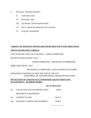 2. Processing / Treatment should be:
(i) Technically sound
(ii) Financially viable
(iii) Eco-friendly / Environmental friendly
(iv) Easy to operate & maintain by local community
(v) Long term sustainability
VARIOUS TECHNOLOGY OPTIONS RECOMMENDED FOR WASTE PROCESSING
TOWNS GENERATING GARBAGE
UPTO 50 METRIC TONS / DAY (MT/DAY) = VERMI-COMPOSTING
BETWEEN 50 MT & 500 MT / DAY =
VERMI-COMPOSTING + MECHANICALCOMPOSTING
MORE THAN 500 MT / DAY =
MECHANICAL COMPOSTING + REFUSE DERIVED FUEL(RDF)
FROM REJECTS KEEPING IN VIEW THE TYPE OF THE CITY
(INDUSTRIAL OR NON-INDUSTRIAL) OR BIO-METHANATION
DEVOLUTION OF 12TH FINANCE COMMISSION GRANTS FOR WASTE
MANAGEMENT – RS.2500.00 CRORES
(RS. IN MILLION)
(I) COLLECTION AND TRANSPORTATION - 3864.4
EQUIPMENT & MACHINERY
(II) COMPOST PLANTS - 10012.3
(III) SANITARY LANDFILL DEVELOPMENT - 10568.8
-------------------
 