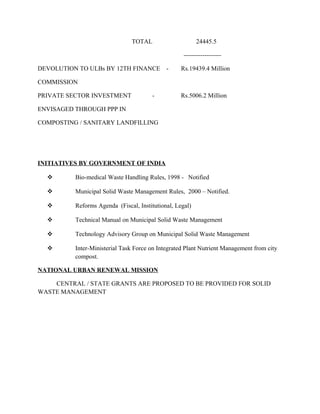 TOTAL 24445.5
------------------
DEVOLUTION TO ULBs BY 12TH FINANCE - Rs.19439.4 Million
COMMISSION
PRIVATE SECTOR INVESTMENT - Rs.5006.2 Million
ENVISAGED THROUGH PPP IN
COMPOSTING / SANITARY LANDFILLING
INITIATIVES BY GOVERNMENT OF INDIA
 Bio-medical Waste Handling Rules, 1998 - Notified
 Municipal Solid Waste Management Rules, 2000 – Notified.
 Reforms Agenda (Fiscal, Institutional, Legal)
 Technical Manual on Municipal Solid Waste Management
 Technology Advisory Group on Municipal Solid Waste Management
 Inter-Ministerial Task Force on Integrated Plant Nutrient Management from city
compost.
NATIONAL URBAN RENEWAL MISSION
CENTRAL / STATE GRANTS ARE PROPOSED TO BE PROVIDED FOR SOLID
WASTE MANAGEMENT
 