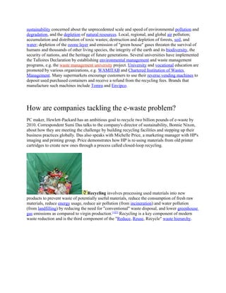 sustainability concerned about the unprecedented scale and speed of environmental pollution and
degradation, and the depletion of natural resources. Local, regional, and global air pollution;
accumulation and distribution of toxic wastes; destruction and depletion of forests, soil, and
water; depletion of the ozone layer and emission of "green house" gases threaten the survival of
humans and thousands of other living species, the integrity of the earth and its biodiversity, the
security of nations, and the heritage of future generations. Several universities have implemented
the Talloires Declaration by establishing environmental management and waste management
programs, e.g. the waste management university project. University and vocational education are
promoted by various organizations, e.g. WAMITAB and Chartered Institution of Wastes
Management. Many supermarkets encourage customers to use their reverse vending machines to
deposit used purchased containers and receive a refund from the recycling fees. Brands that
manufacture such machines include Tomra and Envipco.
How are companies tackling the e-waste problem?
PC maker, Hewlett-Packard has an ambitious goal to recycle two billion pounds of e-waste by
2010. Correspondent Sumi Das talks to the company's director of sustainability, Bonnie Nixon,
about how they are meeting the challenge by building recycling facilities and stepping up their
business practices globally. Das also speaks with Michelle Price, a marketing manager with HP's
imaging and printing group. Price demonstrates how HP is re-using materials from old printer
cartridges to create new ones through a process called closed-loop recycling.
Recycling involves processing used materials into new
products to prevent waste of potentially useful materials, reduce the consumption of fresh raw
materials, reduce energy usage, reduce air pollution (from incineration) and water pollution
(from landfilling) by reducing the need for "conventional" waste disposal, and lower greenhouse
gas emissions as compared to virgin production.[1][2]
Recycling is a key component of modern
waste reduction and is the third component of the "Reduce, Reuse, Recycle" waste hierarchy.
 