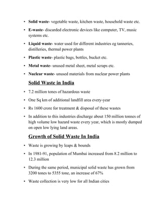 • Solid waste- vegetable waste, kitchen waste, household waste etc.
• E-waste- discarded electronic devices like computer, TV, music
systems etc.
• Liquid waste- water used for different industries eg tanneries,
distilleries, thermal power plants
• Plastic waste- plastic bags, bottles, bucket etc.
• Metal waste- unused metal sheet, metal scraps etc.
• Nuclear waste- unused materials from nuclear power plants
Solid Waste in India
• 7.2 million tones of hazardous waste
• One Sq km of additional landfill area every-year
• Rs 1600 crore for treatment & disposal of these wastes
• In addition to this industries discharge about 150 million tonnes of
high volume low hazard waste every year, which is mostly dumped
on open low lying land areas.
Growth of Solid Waste In India
• Waste is growing by leaps & bounds
• In 1981-91, population of Mumbai increased from 8.2 million to
12.3 million
• During the same period, municipal solid waste has grown from
3200 tones to 5355 tone, an increase of 67%
• Waste collection is very low for all Indian cities
 
