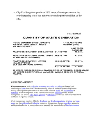 • City like Bangalore produces 2000 tones of waste per annum, the
ever increasing waste has put pressure on hygienic condition of the
city.
WHAT IS SOLID
WASTE MANAGEMENT?
Waste management is the collection, transport, processing, recycling or disposal, and
monitoring of waste materials.[1]
The term usually relates to materials produced by human
activity, and is generally undertaken to reduce their effect on health, the environment or
aesthetics. Waste management is also carried out to recover resources from it. Waste
management can involve solid, liquid, gaseous or radioactive substances, with different methods
and fields of expertise for each.
Waste management practices differ for developed and developing nations, for urban and rural
areas, and for residential and industrial producers. Management for non-hazardous residential
and institutional waste in metropolitan areas is usually the responsibility of local government
QUANTITY OF WASTE GENERATION
TOTAL QUANTITY OF SOLID WASTE 1.15 LAKH TONNE
GENERATED IN URBAN AREAS PER DAY (TPD)
OF THE COUNTRY
% OF TOTAL
GARBAGE
WASTE GENERATED IN 6 MEGA CITIES 21,100 TPD 18.35%
WASTE GENERATED IN METRO CITIES 19,643 TPD 17.08%
(1 MILLION PLUS TOWNS)
WASTE GENERATED IN OTHER 42,635.28 TPD 37.07%
CLASS-I TOWNS
(0.1 MILLION PLUS TOWNS) ____________ _________
83,378.28 TPD 72.50%
IF WASTE PRODUCED IN ALL CLASS-I CITIES IS TACKLED, PERCENTAGE
OF WASTE SCIENTIFICALLY MANAGED WOULD BE 72.5% OF TOTAL
WASTE.
Solid Waste
 