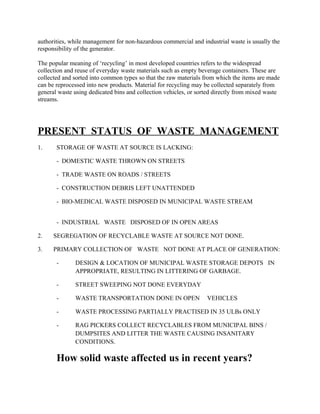 authorities, while management for non-hazardous commercial and industrial waste is usually the
responsibility of the generator.
The popular meaning of ‘recycling’ in most developed countries refers to the widespread
collection and reuse of everyday waste materials such as empty beverage containers. These are
collected and sorted into common types so that the raw materials from which the items are made
can be reprocessed into new products. Material for recycling may be collected separately from
general waste using dedicated bins and collection vehicles, or sorted directly from mixed waste
streams.
PRESENT STATUS OF WASTE MANAGEMENT
1. STORAGE OF WASTE AT SOURCE IS LACKING:
- DOMESTIC WASTE THROWN ON STREETS
- TRADE WASTE ON ROADS / STREETS
- CONSTRUCTION DEBRIS LEFT UNATTENDED
- BIO-MEDICAL WASTE DISPOSED IN MUNICIPAL WASTE STREAM
- INDUSTRIAL WASTE DISPOSED OF IN OPEN AREAS
2. SEGREGATION OF RECYCLABLE WASTE AT SOURCE NOT DONE.
3. PRIMARY COLLECTION OF WASTE NOT DONE AT PLACE OF GENERATION:
- DESIGN & LOCATION OF MUNICIPAL WASTE STORAGE DEPOTS IN
APPROPRIATE, RESULTING IN LITTERING OF GARBAGE.
- STREET SWEEPING NOT DONE EVERYDAY
- WASTE TRANSPORTATION DONE IN OPEN VEHICLES
- WASTE PROCESSING PARTIALLY PRACTISED IN 35 ULBs ONLY
- RAG PICKERS COLLECT RECYCLABLES FROM MUNICIPAL BINS /
DUMPSITES AND LITTER THE WASTE CAUSING INSANITARY
CONDITIONS.
How solid waste affected us in recent years?
 