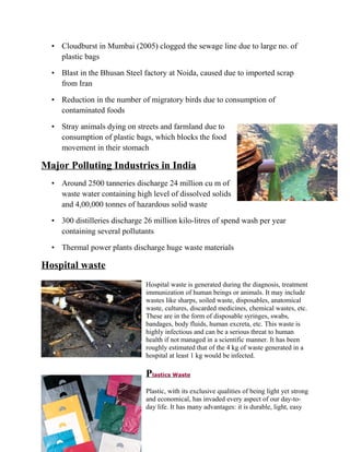 • Cloudburst in Mumbai (2005) clogged the sewage line due to large no. of
plastic bags
• Blast in the Bhusan Steel factory at Noida, caused due to imported scrap
from Iran
• Reduction in the number of migratory birds due to consumption of
contaminated foods
• Stray animals dying on streets and farmland due to
consumption of plastic bags, which blocks the food
movement in their stomach
Major Polluting Industries in India
• Around 2500 tanneries discharge 24 million cu m of
waste water containing high level of dissolved solids
and 4,00,000 tonnes of hazardous solid waste
• 300 distilleries discharge 26 million kilo-litres of spend wash per year
containing several pollutants
• Thermal power plants discharge huge waste materials
Hospital waste
Hospital waste is generated during the diagnosis, treatment
immunization of human beings or animals. It may include
wastes like sharps, soiled waste, disposables, anatomical
waste, cultures, discarded medicines, chemical wastes, etc.
These are in the form of disposable syringes, swabs,
bandages, body fluids, human excreta, etc. This waste is
highly infectious and can be a serious threat to human
health if not managed in a scientific manner. It has been
roughly estimated that of the 4 kg of waste generated in a
hospital at least 1 kg would be infected.
Plastics Waste
Plastic, with its exclusive qualities of being light yet strong
and economical, has invaded every aspect of our day-to-
day life. It has many advantages: it is durable, light, easy
 