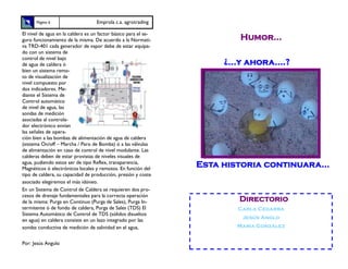 Página 6                     Emprola c.a. agrotrading

El nivel de agua en la caldera es un factor básico para el se-
guro funcionamiento de la misma. De acuerdo a la Normati-                Humor...
va TRD-401 cada generador de vapor debe de estar equipa-
do con un sistema de
control de nivel bajo
de agua de caldera ó                                                  ¿...y ahora….?
bien un sistema remo-
to de visualización de
nivel compuesto por
dos indicadores. Me-
diante el Sistema de
Control automático
de nivel de agua, las
sondas de medición
asociadas al controla-
dor electrónico envían
las señales de opera-
ción bien a las bombas de alimentación de agua de caldera
(sistema On/off – Marcha / Paro de Bomba) ó a las válvulas
de alimentación en caso de control de nivel modulante. Las
calderas deben de estar provistas de niveles visuales de
agua, pudiendo estos ser de tipo Reflex, transparencia,
Magnéticos ó electrónicos locales y remotos. En función del
                                                                 Esta historia continuara...
tipo de caldera, su capacidad de producción, presión y coste
asociado elegiremos el más idóneo.
En un Sistema de Control de Caldera se requieren dos pro-
cesos de drenaje fundamentales para la correcta operación
de la misma: Purga en Continuo (Purga de Sales), Purga In-               Directorio
termitente ó de fondo de caldera, Purga de Sales (TDS) El                Carla Cegarra
Sistema Automático de Control de TDS (sólidos disueltos
                                                                          Jesús Anglo
en agua) en caldera consiste en un lazo integrado por las
sondas conductiva de medición de salinidad en el agua,                   María González


Por: Jesús Angulo
 