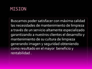 MISION
Buscamos poder satisfacer con máxima calidad
las necesidades de mantenimiento de limpieza
a través de un servicio altamente especializado
garantizando a nuestros clientes el desarrollo y
mantenimiento de su cultura de limpieza
generando imagen y seguridad obteniendo
como resultado en el mayor beneficio y
rentabilidad .
 