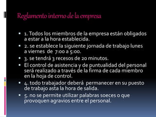 Reglamentointernodelaempresa
 1.Todos los miembros de la empresa están obligados
a estar a la hora establecida.
 2. se establece la siguiente jornada de trabajo lunes
a viernes de 7:00 a 5:00.
 3. se tendrá 3 recesos de 20 minutos.
 El control de asistencia y de puntualidad del personal
será realizado a través de la firma de cada miembro
en la hoja de control.
 4. todo trabajador deberá permanecer en su puesto
de trabajo asta la hora de salida.
 5. no se permite utilizar palabras soeces o que
provoquen agravios entre el personal.
 