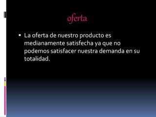 oferta
 La oferta de nuestro producto es
medianamente satisfecha ya que no
podemos satisfacer nuestra demanda en su
totalidad.
 