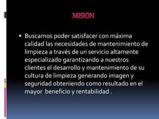  Buscamos poder satisfacer con máxima
calidad las necesidades de mantenimiento de
limpieza a través de un servicio altamente
especializado garantizando a nuestros
clientes el desarrollo y mantenimiento de su
cultura de limpieza generando imagen y
seguridad obteniendo como resultado en el
mayor beneficio y rentabilidad .
 