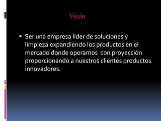 Visión
 Ser una empresa líder de soluciones y
limpieza expandiendo los productos en el
mercado donde operamos con proyección
proporcionando a nuestros clientes productos
innovadores.
 