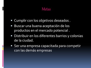 Metas
 Cumplir con los objetivos deseados .
 Buscar una buena aceptación de los
productos en el mercado potencial .
 Distribuir en los diferentes barrios y colonias
de la ciudad.
 Ser una empresa capacitada para competir
con las demás empresas
 