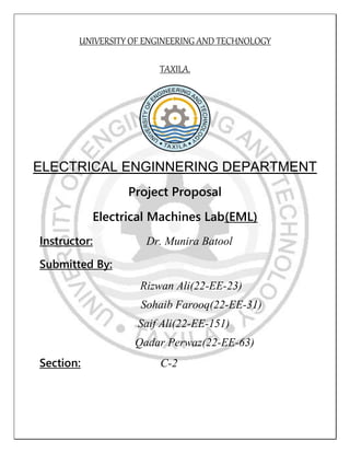 UNIVERSITY OF ENGINEERING AND TECHNOLOGY
TAXILA.
ELECTRICAL ENGINNERING DEPARTMENT
Project Proposal
Electrical Machines Lab(EML)
Instructor: Dr. Munira Batool
Submitted By:
Rizwan Ali(22-EE-23)
Sohaib Farooq(22-EE-31)
Saif Ali(22-EE-151)
Qadar Perwaz(22-EE-63)
Section: C-2
 